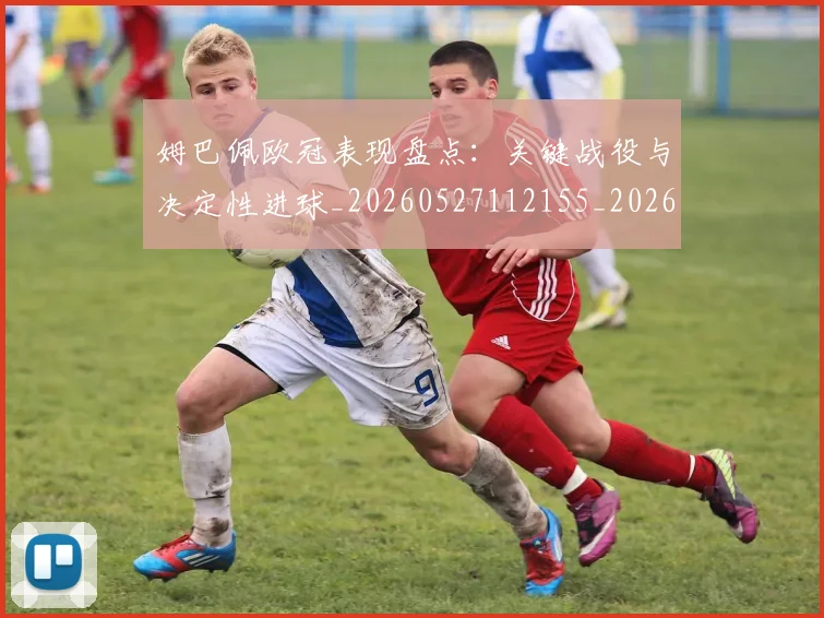 姆巴佩欧冠表现盘点：关键战役与决定性进球_20260527112155_20260609171025