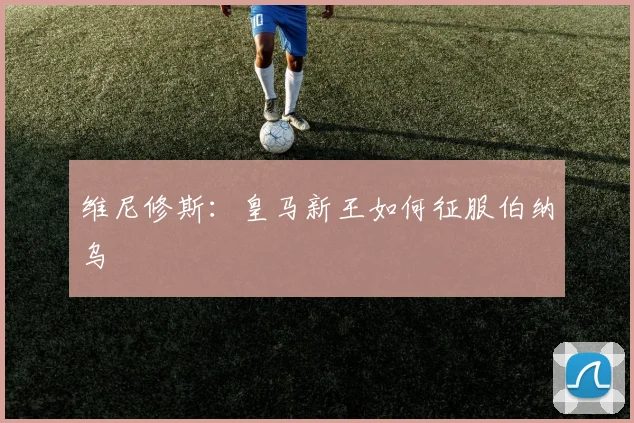 维尼修斯:皇马新王如何征服伯纳乌