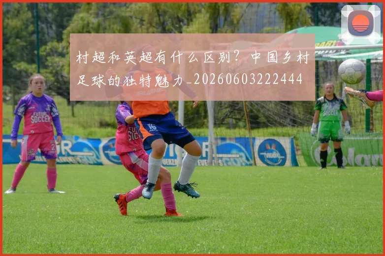 村超和英超有什么区别？中国乡村足球的独特魅力_20260603222444
